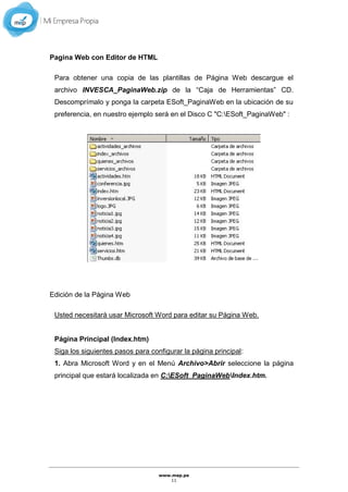 www.mep.pe
11
Pagina Web con Editor de HTML
Para obtener una copia de las plantillas de Página Web descargue el
archivo INVESCA_PaginaWeb.zip de la “Caja de Herramientas” CD.
Descomprímalo y ponga la carpeta ESoft_PaginaWeb en la ubicación de su
preferencia, en nuestro ejemplo será en el Disco C "C:ESoft_PaginaWeb" :
Edición de la Página Web
Usted necesitará usar Microsoft Word para editar su Página Web.
Página Principal (Index.htm)
Siga los siguientes pasos para configurar la página principal:
1. Abra Microsoft Word y en el Menú Archivo>Abrir seleccione la página
principal que estará localizada en C:ESoft_PaginaWebIndex.htm.
 