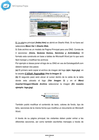 www.mep.pe
12
2. La página principal (Index.htm) se abrirá en Diseño Web. Si no fuera así
seleccione Menú Ver > Diseño Web.
3. Este archivo es un modelo de Pagina Principal para una ONG. Consta de
4 secciones: (Inicio, Quienes Somos, Servicios y Actividades). El
formato esta construido en base a tablas de Microsoft Word por lo que será
fácil manejar y modificar los archivos
Por ejemplo si desea poner el logo de su ONG en ves de EstrategiaSoft.com
deberá realizar dos pasos:
(a) El primero será copiar el archivo de imagen del logo (ejm: logo.jpg) en
la carpeta C:ESoft_PaginaWeb (Vea la Imagen 2)
(b) El segundo pasó será ubicar el cursor dentro de la celda de la tabla
donde esta ubicado el logo (Ver Imagen 3) y en el Menú
Insertar>Imagen>Desde Archivo seleccionar la imagen (En nuestro
ejemplo: logo.jpg).
También podrá modificar el contenido de texto, colores de fondo, tipo de
letra, secciones de la misma forma que modifica un documento en Microsoft
Word.
A través de su página principal, los visitantes deben poder entrar a las
diferentes secciones, así como también escribirles mensajes a través de
 