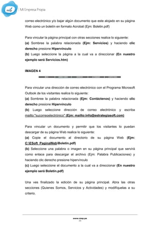 www.mep.pe
13
correo electrónico y/o bajar algún documento que este alojado en su página
Web como un boletín en formato Acrobat (Ejm: Boletin.pdf)
Para vincular la página principal con otras secciones realice lo siguiente:
(a) Sombree la palabra relacionada (Ejm: Servicios) y haciendo clic
derecho presione Hipervínculo
(b) Luego seleccione la página a la cual va a direccionar (En nuestro
ejemplo será Servicios.htm)
IMAGEN 4
Para vincular una dirección de correo electrónico con el Programa Microsoft
Outlook de los visitantes realice lo siguiente:
(a) Sombree la palabra relacionada (Ejm: Contáctenos) y haciendo clic
derecho presione Hipervínculo
(b) Luego seleccione dirección de correo electrónico y escriba
mailto:"sucorreoelectrónico" (Ejm: mailto:info@estrategiasoft.com)
Para vincular un documento y permitir que los visitantes lo puedan
descargar de su página Web realice lo siguiente:
(a) Copie el documento al directorio de su página Web (Ejm:
C:ESoft_PaginaWebBoletin.pdf)
(b) Seleccione una palabra o imagen en su página principal que servirá
como enlace para descargar el archivo (Ejm: Palabra Publicaciones) y
haciendo clic derecho presione hipervínculo
(c) Luego seleccione el documento a la cual va a direccionar (En nuestro
ejemplo será Boletin.pdf)
Una ves finalizado la edición de su página principal. Abra las otras
secciones (Quienes Somos, Servicios y Actividades) y modifíquelas a su
criterio.
 