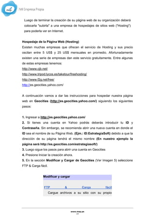 www.mep.pe
14
Luego de terminar la creación de su página web de su organización deberá
colocarla "subirla" a una empresa de hospedajes de sitios web ("Hosting")
para poderla ver en Internet.
Hospedaje de la Página Web (Hosting)
Existen muchas empresas que ofrecen el servicio de Hosting y sus precio
oscilan entre 5 US$ y 25 US$ mensuales en promedio. Afortunadamente
existen una serie de empresas dan este servicio gratuitamente. Entre algunas
de estas empresas tenemos:
http://www.cjb.net/
http://www.tripod.lycos.es/taketour/freehosting/
http://www.f2g.net/free/
http://es.geocities.yahoo.com/
A continuación vamos a dar las instrucciones para hospedar nuestra página
web en Geocities (http://es.geocities.yahoo.com/) siguiendo los siguientes
pasos:
1. Ingresar a http://es.geocities.yahoo.com/
2. Si tienes una cuenta en Yahoo podrás deberás introducir tu ID y
Contraseña. Sin embargo, se recomienda abrir una nueva cuenta en donde el
ID sea el nombre de su Página Web. (Ejm.: ID:EstrategiaSoft) debido a que la
dirección de su página tendrá el mismo nombre (En nuestro ejemplo la
página será http://es.geocities.com/estrategiasoft/)
3. Luego sigue los pasos para abrir una cuenta en Geocities
4. Presione Iniciar la creación ahora.
5. En la sección Modificar y Cargar de Geocities (Ver Imagen 5) seleccione
FTP & Carga fácil.
Modificar y cargar
FTP & Carga fácil
Cargue archivos a su sitio con su propio
 