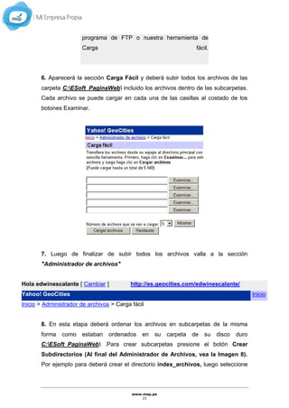 www.mep.pe
15
programa de FTP o nuestra herramienta de
Carga fácil.
6. Aparecerá la sección Carga Fácil y deberá subir todos los archivos de las
carpeta C:ESoft_PaginaWeb incluido los archivos dentro de las subcarpetas.
Cada archivo se puede cargar en cada una de las casillas al costado de los
botones Examinar.
7. Luego de finalizar de subir todos los archivos valla a la sección
"Administrador de archivos"
Hola edwinescalante [ Cambiar ] http://es.geocities.com/edwinescalante/
Yahoo! GeoCities Inicio
Inicio > Administrador de archivos > Carga fácil
8. En esta etapa deberá ordenar los archivos en subcarpetas de la misma
forma como estaban ordenados en su carpeta de su disco duro
C:ESoft_PaginaWeb .Para crear subcarpetas presione el botón Crear
Subdirectorios (Al final del Administrador de Archivos, vea la Imagen 8).
Por ejemplo para deberá crear el directorio index_archivos, luego seleccione
 