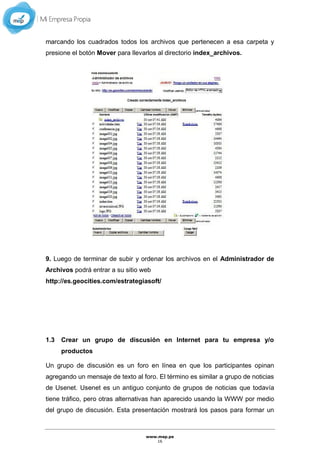 www.mep.pe
16
marcando los cuadrados todos los archivos que pertenecen a esa carpeta y
presione el botón Mover para llevarlos al directorio index_archivos.
9. Luego de terminar de subir y ordenar los archivos en el Administrador de
Archivos podrá entrar a su sitio web
http://es.geocities.com/estrategiasoft/
1.3 Crear un grupo de discusión en Internet para tu empresa y/o
productos
Un grupo de discusión es un foro en línea en que los participantes opinan
agregando un mensaje de texto al foro. El término es similar a grupo de noticias
de Usenet. Usenet es un antiguo conjunto de grupos de noticias que todavía
tiene tráfico, pero otras alternativas han aparecido usando la WWW por medio
del grupo de discusión. Esta presentación mostrará los pasos para formar un
 