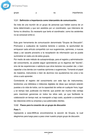 www.mep.pe
17
grupo y su importancia.
1.3.1 Definición e Importancia como intercambio de comunicación.
Se trata de una reunión de un grupo de personas que hablan acerca de un
tema determinado y que son asistidos por un coordinador, que interviene de
forma no directiva. Es necesario que tanto el coordinador, como los asistentes
no se conozcan entre sí.
Esta gran herramienta de comunicación denominada "Grupos de Discusión".
Promueve a cualquiera de nuestros lectores o autores, la oportunidad de
enriquecer cada artículo compartido con sus sugerencias, opiniones, o nuevas
ideas y así sacarle provecho a la recopilación de información que se pueda
suministrar en cada uno de estos grupos.
Por medio de este método de autoaprendizaje, para el registro y administración
del conocimiento, es posible seguir aprendiendo ya no digamos del "escrito",
sino de las experiencias o sabiduría que otros lectores nos puedan dar, o bien
capacitar a los demás con nuestras opiniones o sugerencias. Tomando el papel
de maestros, instructores o bien de alumnos nos ayudaremos los unos a los
otros a auto aprender.
Controlando el registro del conocimiento con este tipo de instrumentos,
tendremos una biblioteca o bitácoras digitales de ideas que siempre estarán
puestas a la vista de todos, con la capacidad de verlas en cualquier hora, lugar
y en tiempo real, publicada vía Internet, que podrán dar mucha más ventaja
para maximizar ganancias en todos los sitios web, ya que facilitarán la
colaboración en tiempo real, se manejarán a bajo costo, ayudarán a consolidar
las relaciones entre su empresa y sus potenciales clientes.
1.3.2 Pasos para la creación de un grupo de discusión
Paso 1:
Ingresando a www.MSN.es encontraremos la sección de Grupos, la cual
elegiremos para luego paso a paso crear nuestro propio grupo de discusión.
 