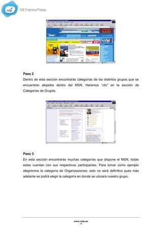 www.mep.pe
18
Paso 2
Dentro de esta sección encontrarás categorías de los distintos grupos que se
encuentran alojados dentro del MSN. Haremos “clic" en la sección de
Categorías de Grupos.
Paso 3:
En esta sección encontrarás muchas categorías que dispone el MSN, todas
estas cuentan con sus respectivos participantes. Para tomar como ejemplo
elegiremos la categoría de Organizaciones; esto no será definitivo pues más
adelante se podrá elegir la categoría en donde se ubicará nuestro grupo.
 