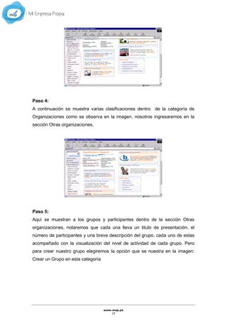 www.mep.pe
19
Paso 4:
A continuación se muestra varias clasificaciones dentro de la categoría de
Organizaciones como se observa en la imagen, nosotros ingresaremos en la
sección Otras organizaciones.
Paso 5:
Aquí se muestran a los grupos y participantes dentro de la sección Otras
organizaciones, notaremos que cada una lleva un titulo de presentación, el
número de participantes y una breve descripción del grupo, cada uno de estas
acompañado con la visualización del nivel de actividad de cada grupo. Pero
para crear nuestro grupo elegiremos la opción que se nuestra en la imagen:
Crear un Grupo en esta categoría
 