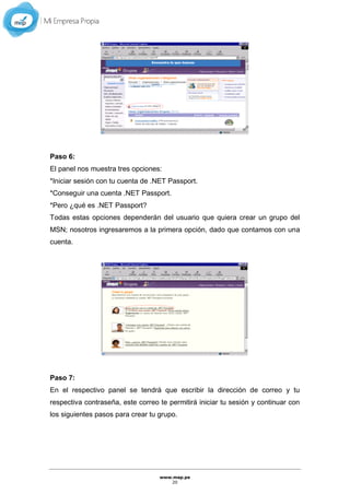 www.mep.pe
20
Paso 6:
El panel nos muestra tres opciones:
*Iniciar sesión con tu cuenta de .NET Passport.
*Conseguir una cuenta .NET Passport.
*Pero ¿qué es .NET Passport?
Todas estas opciones dependerán del usuario que quiera crear un grupo del
MSN; nosotros ingresaremos a la primera opción, dado que contamos con una
cuenta.
Paso 7:
En el respectivo panel se tendrá que escribir la dirección de correo y tu
respectiva contraseña, este correo te permitirá iniciar tu sesión y continuar con
los siguientes pasos para crear tu grupo.
 