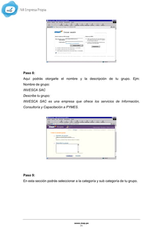 www.mep.pe
21
Paso 8:
Aquí podrás otorgarle el nombre y la descripción de tu grupo. Ejm:
Nombre de grupo:
INVESCA SAC
Describe tu grupo:
INVESCA SAC es una empresa que ofrece los servicios de Información,
Consultoría y Capacitación a PYMES.
Paso 9:
En esta sección podrás seleccionar a la categoría y sub categoría de tu grupo.
 