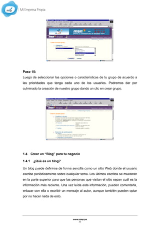 www.mep.pe
22
Paso 10:
Luego de seleccionar las opciones o características de tu grupo de acuerdo a
las prioridades que tenga cada uno de los usuarios. Podremos dar por
culminado la creación de nuestro grupo dando un clic en crear grupo.
1.4 Crear un “Blog” para tu negocio
1.4.1 ¿Qué es un blog?
Un blog puede definirse de forma sencilla como un sitio Web donde el usuario
escribe periódicamente sobre cualquier tema. Los últimos escritos se muestran
en la parte superior para que las personas que visitan el sitio sepan cuál es la
información más reciente. Una vez leída esta información, pueden comentarla,
enlazar con ella o escribir un mensaje al autor, aunque también pueden optar
por no hacer nada de esto.
 
