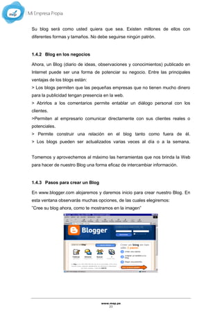 www.mep.pe
23
Su blog será como usted quiera que sea. Existen millones de ellos con
diferentes formas y tamaños. No debe seguirse ningún patrón.
1.4.2 Blog en los negocios
Ahora, un Blog (diario de ideas, observaciones y conocimientos) publicado en
Internet puede ser una forma de potenciar su negocio. Entre las principales
ventajas de los blogs están:
> Los blogs permiten que las pequeñas empresas que no tienen mucho dinero
para la publicidad tengan presencia en la web.
> Abrirlos a los comentarios permite entablar un diálogo personal con los
clientes.
>Permiten al empresario comunicar directamente con sus clientes reales o
potenciales.
> Permite construir una relación en el blog tanto como fuera de él.
> Los blogs pueden ser actualizados varias veces al día o a la semana.
Tomemos y aprovechemos al máximo las herramientas que nos brinda la Web
para hacer de nuestro Blog una forma eficaz de intercambiar información.
1.4.3 Pasos para crear un Blog
En www.blogger.com alojaremos y daremos inicio para crear nuestro Blog. En
esta ventana observarás muchas opciones, de las cuales elegiremos:
”Cree su blog ahora, como te mostramos en la imagen”
 