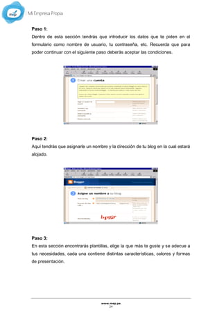 www.mep.pe
24
Paso 1:
Dentro de esta sección tendrás que introducir los datos que te piden en el
formulario como nombre de usuario, tu contraseña, etc. Recuerda que para
poder continuar con el siguiente paso deberás aceptar las condiciones.
Paso 2:
Aquí tendrás que asignarle un nombre y la dirección de tu blog en la cual estará
alojado.
Paso 3:
En esta sección encontrarás plantillas, elige la que más te guste y se adecue a
tus necesidades, cada una contiene distintas características, colores y formas
de presentación.
 