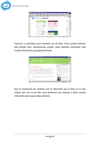 www.mep.pe
25
Haremos un paréntesis para mostrarte una de ellas. Como puedes observar
esta plantilla tiene características propias, estas plantillas contendrán toda
nuestra información que podamos brindar.
Aquí te mostramos las ventanas que te informarán que tu blog ya ha sido
creado; pero eso no es todo, pues tendremos que empezar a llenar nuestra
información para luego poder publicarla.
 
