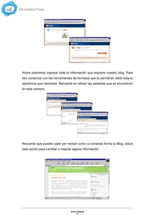 www.mep.pe
26
Ahora podremos ingresar toda la información que requiere nuestro blog. Para
eso contamos con las herramientas de formatos que te permitirán darle toda la
apariencia que necesites. Recuerda en utilizar las pestañas que se encuentran
en esta ventana.
Recuerda que puedes optar por revisar como va tomando forma tu Blog, utiliza
esta opción para cambiar o mejorar alguna información.
 