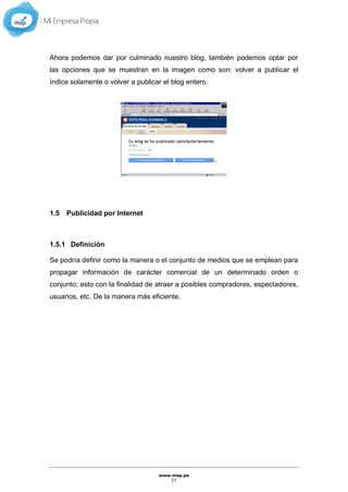 www.mep.pe
27
Ahora podemos dar por culminado nuestro blog, también podemos optar por
las opciones que se muestran en la imagen como son: volver a publicar el
índice solamente o volver a publicar el blog entero.
1.5 Publicidad por Internet
1.5.1 Definición
Se podría definir como la manera o el conjunto de medios que se emplean para
propagar información de carácter comercial de un determinado orden o
conjunto; esto con la finalidad de atraer a posibles compradores, espectadores,
usuarios, etc. De la manera más eficiente.
 