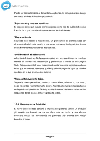 www.mep.pe
29
Puede ser casi automática al demandar poco tiempo. El tiempo ahorrado puede
ser usado en otras actividades productivas.
*Bajos costos y mayores beneficios.
El costo de conseguir nuevos clientes gracias a este tipo de publicidad es una
fracción de lo que costaría a través de los medios tradicionales.
*Mayor audiencia.
Se puede tener acceso a más clientes. Un gran número de clientes puede ser
alcanzado alrededor del mundo lo que no es normalmente disponible a través
de las herramientas publicitarias tradicionales.
*Determinación de Necesidades.
A través de Internet, es fácil encontrar cuáles son las necesidades de nuestros
clientes al rastrear sus pasatiempos y preferencias a través de una página
Web. Esto nos permitirá tener más éxito al ajustar nuestros negocios con base
en lo que los clientes realmente quieren y desean pagar en lugar de hacerlo
con base en lo que creemos que quieren.
*Riesgos Relativamente Bajos.
Se puede invertir poco dinero probando nuevas ideas y si éstas no nos sirven;
no se ha perdido realmente mucho dinero. Además, el estudio de los resultados
de la publicidad pueden ser fáciles y económicamente medidos a través de las
respuestas de los clientes al nuevo producto o idea.
1.5.5 Mecanismos de Publicidad
El mayor deseo de toda persona o empresa que pretenda vender un producto
y/o servicio por Internet, es que en efecto este se venda, y para ello es
necesario utilizar los mecanismos de publicidad por Internet que mayor
beneficio brindan.
 