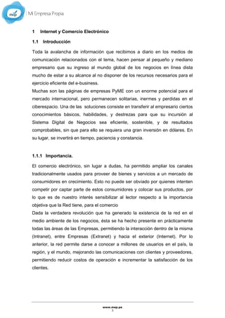 www.mep.pe
3
1 Internet y Comercio Electrónico
1.1 Introducción
Toda la avalancha de información que recibimos a diario en los medios de
comunicación relacionados con el tema, hacen pensar al pequeño y mediano
empresario que su ingreso al mundo global de los negocios en línea dista
mucho de estar a su alcance al no disponer de los recursos necesarios para el
ejercicio eficiente del e-business.
Muchas son las páginas de empresas PyME con un enorme potencial para el
mercado internacional, pero permanecen solitarias, inermes y perdidas en el
ciberespacio. Una de las soluciones consiste en transferir al empresario ciertos
conocimientos básicos, habilidades, y destrezas para que su incursión al
Sistema Digital de Negocios sea eficiente, sostenible, y de resultados
comprobables, sin que para ello se requiera una gran inversión en dólares. En
su lugar, se invertirá en tiempo, paciencia y constancia.
1.1.1 Importancia.
El comercio electrónico, sin lugar a dudas, ha permitido ampliar los canales
tradicionalmente usados para proveer de bienes y servicios a un mercado de
consumidores en crecimiento. Esto no puede ser obviado por quienes intenten
competir por captar parte de estos consumidores y colocar sus productos, por
lo que es de nuestro interés sensibilizar al lector respecto a la importancia
objetiva que la Red tiene, para el comercio
Dada la verdadera revolución que ha generado la existencia de la red en el
medio ambiente de los negocios, ésta se ha hecho presente en prácticamente
todas las áreas de las Empresas, permitiendo la interacción dentro de la misma
(Intranet), entre Empresas (Extranet) y hacia el exterior (Internet). Por lo
anterior, la red permite darse a conocer a millones de usuarios en el país, la
región, y el mundo, mejorando las comunicaciones con clientes y proveedores,
permitiendo reducir costos de operación e incrementar la satisfacción de los
clientes.
 