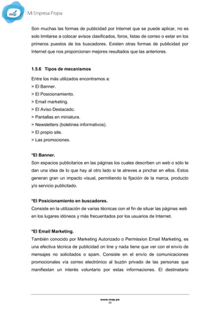 www.mep.pe
30
Son muchas las formas de publicidad por Internet que se puede aplicar, no es
solo limitarse a colocar avisos clasificados, foros, listas de correo o estar en los
primeros puestos de los buscadores. Existen otras formas de publicidad por
Internet que nos proporcionan mejores resultados que las anteriores.
1.5.6 Tipos de mecanismos
Entre los más utilizados encontramos a:
> El Banner.
> El Posicionamiento.
> Email marketing.
> El Aviso Destacado.
> Pantallas en miniatura.
> Newsletters (boletines informativos).
> El propio site.
> Las promociones.
*El Banner.
Son espacios publicitarios en las páginas los cuales describen un web o sólo te
dan una idea de lo que hay al otro lado si te atreves a pinchar en ellos. Estos
generan gran un impacto visual, permitiendo la fijación de la marca, producto
y/o servicio publicitado.
*El Posicionamiento en buscadores.
Consiste en la utilización de varias técnicas con el fin de situar las páginas web
en los lugares idóneos y más frecuentados por los usuarios de Internet.
*El Email Marketing.
También conocido por Marketing Autorizado o Permission Email Marketing, es
una efectiva técnica de publicidad on line y nada tiene que ver con el envío de
mensajes no solicitados o spam. Consiste en el envío de comunicaciones
promocionales vía correo electrónico al buzón privado de las personas que
manifiestan un interés voluntario por estas informaciones. El destinatario
 