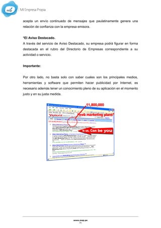 www.mep.pe
31
acepta un envío continuado de mensajes que paulatinamente genera una
relación de confianza con la empresa emisora.
*El Aviso Destacado.
A través del servicio de Aviso Destacado, su empresa podrá figurar en forma
destacada en el rubro del Directorio de Empresas correspondiente a su
actividad o servicio.
Importante:
Por otro lado, no basta solo con saber cuales son los principales medios,
herramientas y software que permiten hacer publicidad por Internet, es
necesario además tener un conocimiento pleno de su aplicación en el momento
justo y en su justa medida.
 