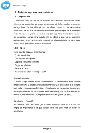 www.mep.pe
32
1.6 Medios de pago (cobranza) por Internet
1.6.1 Importancia
El cobro “en linea” es uno de los métodos más utilizados actualmente dentro
del comercio electrónico, es verdad también que aún faltan muchos errores que
corregir dentro de este sistema; pero por ahora cumple con las expectativas
necesarias. Es así que toda empresa moderna que tiene por fin la expansión
de su mercado, requiera necesariamente con esta herramienta como una de
sus principales armas para cumplir con su objetivo, que no es solamente
consolidarse dentro del mercado internacional sino de brindar un servicio de
calidad a sus potenciales clientes o usuarios.
1.6.2 Tipos
Entre los más utilizados encontramos:
* Contra reembolso.
* Giro postal o Telegráfico.
* Depósito en cuenta corriente.
* Pagos por efectivo.
* Tarjeta de Débito.
* Transferencia Interbancaria por CBU.
*Contra Reembolso
El cliente paga cuando recibe la mercadería. El comerciante debe verificar
fehacientemente la dirección física del comprador y su disposición a la compra,
para evitar costosos malentendidos. Normalmente las compañías de courrier o
correo privado mas utilizada poseen estos servicios y realizan la cobranza por
cuenta y orden cobrando un pequeña comisión + los gastos de envió.
*Giro Postal o Telegráfico
Utilizando el correo, el cliente gira el dinero al comerciante. Es la forma más
simple de implementar y la que utilizan todos los Sitios Web al iniciar sus
actividades.
 