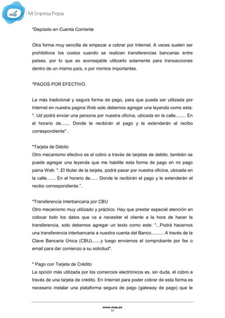 www.mep.pe
33
*Depósito en Cuenta Corriente
Otra forma muy sencilla de empezar a cobrar por Internet. A veces suelen ser
prohibitivos los costos cuando se realizan transferencias bancarias entre
países, por lo que es aconsejable utilizarlo solamente para transacciones
dentro de un mismo país, o por montos importantes.
*PAGOS POR EFECTIVO.
La más tradicional y segura forma de pago, para que pueda ser utilizada por
Internet en nuestra pagina Web solo debemos agregar una leyenda como esta:
". Ud podrá enviar una persona por nuestra oficina, ubicada en la calle........ En
el horario de....... Donde le recibirán el pago y le extenderán el recibo
correspondiente" .
*Tarjeta de Débito
Otro mecanismo efectivo es el cobro a través de tarjetas de debito, también se
puede agregar una leyenda que me habilite esta forma de pago en mi pago
paina Web: "..El titular de la tarjeta, podrá pasar por nuestra oficina, ubicada en
la calle....... En el horario de...... Donde le recibirán el pago y le extenderán el
recibo correspondiente.”.
*Transferencia Interbancaria por CBU
Otro mecanismo muy utilizado y práctico. Hay que prestar especial atención en
colocar todo los datos que va a necesitar el cliente a la hora de hacer la
transferencia, solo debemos agregar un texto como este: "...Podrá hacernos
una transferencia interbancaria a nuestra cuenta del Banco.......... A través de la
Clave Bancaria Única (CBU).......y luego enviarnos el comprobante por fax o
email para dar comienzo a su solicitud".
* Pago con Tarjeta de Crédito
La opción más utilizada por los comercios electrónicos es, sin duda, el cobro a
través de una tarjeta de crédito. En Internet para poder cobrar de esta forma es
necesario instalar una plataforma segura de pago (gateway de pago) que le
 