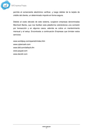 www.mep.pe
34
permita al comerciante electrónico verificar, y luego debitar de la tarjeta de
crédito del cliente, un determinado importe en forma segura.
Debido al costo elevado de este sistema, surgieron empresas denominadas
Merchant Banks, que nos facilitan esta plataforma cobrándonos una comisión
por transacción y en algunos casos, además se cobra un mantenimiento
mensual y el setup. Encontrarás a continuación Empresas que brindan estos
servicios:
www.worldpay.com/spanish/index.htm
www.cybercash.com
www.ibill.com/default.cfm
www.paypal.com
www.decidir.com
 
