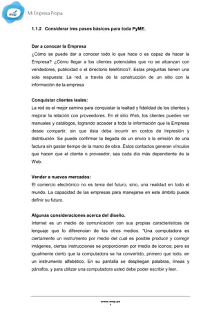 www.mep.pe
4
1.1.2 Considerar tres pasos básicos para toda PyME.
Dar a conocer la Empresa
¿Cómo se puede dar a conocer todo lo que hace o es capaz de hacer la
Empresa? ¿Cómo llegar a los clientes potenciales que no se alcanzan con
vendedores, publicidad o el directorio telefónico?. Estas preguntas tienen una
sola respuesta: La red, a través de la construcción de un sitio con la
información de la empresa
Conquistar clientes leales:
La red es el mejor camino para conquistar la lealtad y fidelidad de los clientes y
mejorar la relación con proveedores. En el sitio Web, los clientes pueden ver
manuales y catálogos, logrando acceder a toda la información que la Empresa
desee compartir, sin que ésta deba incurrir en costos de impresión y
distribución. Se puede confirmar la llegada de un envío o la emisión de una
factura sin gastar tiempo de la mano de obra. Estos contactos generan vínculos
que hacen que el cliente o proveedor, sea cada día más dependiente de la
Web.
Vender a nuevos mercados:
El comercio electrónico no es tema del futuro, sino, una realidad en todo el
mundo. La capacidad de las empresas para manejarse en este ámbito puede
definir su futuro.
Algunas consideraciones acerca del diseño.
Internet es un medio de comunicación con sus propias características de
lenguaje que lo diferencian de los otros medios. “Una computadora es
ciertamente un instrumento por medio del cual es posible producir y corregir
imágenes, ciertas instrucciones se proporcionan por medio de iconos; pero es
igualmente cierto que la computadora se ha convertido, primero que todo, en
un instrumento alfabético. En su pantalla se despliegan palabras, líneas y
párrafos, y para utilizar una computadora usted debe poder escribir y leer.
 