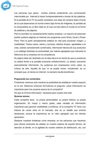 www.mep.pe
5
Las personas que pasan noches enteras sosteniendo una conversación
interminable por Internet lo hacen fundamentalmente a través de las palabras.
Si la pantalla de la TV se puede considerar una clase de ventana ideal a través
de la cual observamos el mundo entero bajo forma de imágenes, la pantalla de
la computadora es un libro ideal en el cual uno lee sobre el mundo en la forma
de palabras y de páginas.
Pero la sencillez no necesariamente implica simpleza. La mayoría de personas
podrán publicar páginas en Internet con programas como Word, Excel o Power
Point. Pero la parte sensatamente estética es vital para proyectar imagen, y
credibilidad. Textos cortos, claros y concisos, diseños limpios, agradables a la
vista, colores correctamente combinados, información técnica de sus productos
y un catálogo diseñado en profundidad, son valores agregados que marcarán la
diferencia de su empresa con la competencia.
Su página debe ser diseñada con la idea clara en la mente de que su audiencia
no estará frente a la pantalla buscando entretenimiento. Lo estará, buscando
esencialmente información. Su audiencia son empresarios como usted, no
críticos de arte. Aquello de que “si se puede mover, movámoslo” es un
concepto que, al menos en Internet no siempre resulta beneficioso
Preparando los contenidos
Finalmente, tenemos ante nosotros la posibilidad de establecer nuestro espacio
en la red. Debemos entonces formularnos la pregunta: ¿Qué información es
importante para mis usuarios acerca de mi compañía?
He aquí la mínima información necesaria para nuestro sitio web:
Quienes somos:
Cada compañía tiene su propia personalidad, su propia historia, su propia
organización. En mayor o menor grado, cada variable es información
importante para generar credibilidad y confianza. Si la compañía "A" tiene una
historia de varios años en el mercado, ése es un detalle que amerita
destacarse, porque la experiencia es un valor agregado que los clientes
apreciarán.
Destacar nuestras fortalezas como empresa, en los esfuerzos que hacemos
para ofrecer productos de calidad, en nuestro sistema de soporte técnico, de
atención al cliente, en la agilidad de nuestro sistema de distribución, etc. son
 
