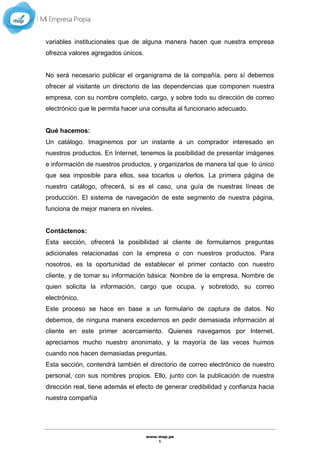 www.mep.pe
6
variables institucionales que de alguna manera hacen que nuestra empresa
ofrezca valores agregados únicos.
No será necesario publicar el organigrama de la compañía, pero sí debemos
ofrecer al visitante un directorio de las dependencias que componen nuestra
empresa, con su nombre completo, cargo, y sobre todo su dirección de correo
electrónico que le permita hacer una consulta al funcionario adecuado.
Qué hacemos:
Un catálogo. Imaginemos por un instante a un comprador interesado en
nuestros productos. En Internet, tenemos la posibilidad de presentar imágenes
e información de nuestros productos, y organizarlos de manera tal que lo único
que sea imposible para ellos, sea tocarlos u olerlos. La primera página de
nuestro catálogo, ofrecerá, si es el caso, una guía de nuestras líneas de
producción. El sistema de navegación de este segmento de nuestra página,
funciona de mejor manera en niveles.
Contáctenos:
Esta sección, ofrecerá la posibilidad al cliente de formularnos preguntas
adicionales relacionadas con la empresa o con nuestros productos. Para
nosotros, es la oportunidad de establecer el primer contacto con nuestro
cliente, y de tomar su información básica: Nombre de la empresa, Nombre de
quien solicita la información, cargo que ocupa, y sobretodo, su correo
electrónico.
Este proceso se hace en base a un formulario de captura de datos. No
debemos, de ninguna manera excedernos en pedir demasiada información al
cliente en este primer acercamiento. Quienes navegamos por Internet,
apreciamos mucho nuestro anonimato, y la mayoría de las veces huimos
cuando nos hacen demasiadas preguntas.
Esta sección, contendrá también el directorio de correo electrónico de nuestro
personal, con sus nombres propios. Ello, junto con la publicación de nuestra
dirección real, tiene además el efecto de generar credibilidad y confianza hacia
nuestra compañía
 