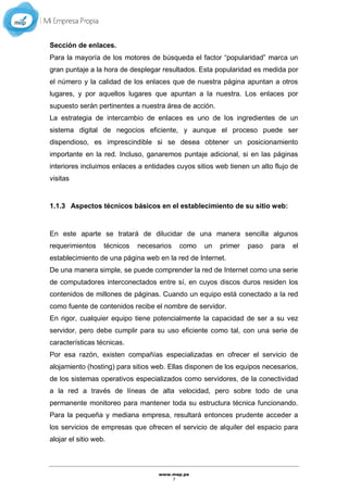 www.mep.pe
7
Sección de enlaces.
Para la mayoría de los motores de búsqueda el factor “popularidad” marca un
gran puntaje a la hora de desplegar resultados. Esta popularidad es medida por
el número y la calidad de los enlaces que de nuestra página apuntan a otros
lugares, y por aquellos lugares que apuntan a la nuestra. Los enlaces por
supuesto serán pertinentes a nuestra área de acción.
La estrategia de intercambio de enlaces es uno de los ingredientes de un
sistema digital de negocios eficiente, y aunque el proceso puede ser
dispendioso, es imprescindible si se desea obtener un posicionamiento
importante en la red. Incluso, ganaremos puntaje adicional, si en las páginas
interiores incluimos enlaces a entidades cuyos sitios web tienen un alto flujo de
visitas
1.1.3 Aspectos técnicos básicos en el establecimiento de su sitio web:
En este aparte se tratará de dilucidar de una manera sencilla algunos
requerimientos técnicos necesarios como un primer paso para el
establecimiento de una página web en la red de Internet.
De una manera simple, se puede comprender la red de Internet como una serie
de computadores interconectados entre sí, en cuyos discos duros residen los
contenidos de millones de páginas. Cuando un equipo está conectado a la red
como fuente de contenidos recibe el nombre de servidor.
En rigor, cualquier equipo tiene potencialmente la capacidad de ser a su vez
servidor, pero debe cumplir para su uso eficiente como tal, con una serie de
características técnicas.
Por esa razón, existen compañías especializadas en ofrecer el servicio de
alojamiento (hosting) para sitios web. Ellas disponen de los equipos necesarios,
de los sistemas operativos especializados como servidores, de la conectividad
a la red a través de líneas de alta velocidad, pero sobre todo de una
permanente monitoreo para mantener toda su estructura técnica funcionando.
Para la pequeña y mediana empresa, resultará entonces prudente acceder a
los servicios de empresas que ofrecen el servicio de alquiler del espacio para
alojar el sitio web.
 