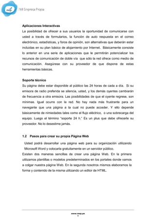 www.mep.pe
8
Aplicaciones Interactivas
La posibilidad de ofrecer a sus usuarios la oportunidad de comunicarse con
usted a través de formularios, la función de auto respuesta en el correo
electrónico, estadísticas, y foros de opinión, son alternativas que deberán estar
incluidas en su plan básico de alojamiento por Internet. Básicamente consiste
lo anterior en una serie de aplicaciones que le permitirán potencializar los
recursos de comunicación de doble vía que sólo la red ofrece como medio de
comunicación. Asegúrese con su proveedor de que dispone de estas
herramientas básicas.
Soporte técnico
Su página debe estar disponible al público las 24 horas de cada a día. Si su
emisora de radio preferida se silencia, usted, y los demás oyentes cambiarán
de frecuencia a otra emisora. Las posibilidades de que el oyente regrese, son
mínimas. Igual ocurre con la red. No hay nada más frustrante para un
navegante que una página a la cual no puede acceder. Y ello depende
básicamente de nimiedades tales como el flujo eléctrico, o una sobrecarga del
equipo. Luego el término “soporte 24 h.” Es un plus que debe ofrecerle su
proveedor. No lo desestime jamás.
1.2 Pasos para crear su propia Página Web
Usted podrá desarrollar una página web para su organización utilizando
Microsoft Word y colocarla gratuitamente en un servidor público.
Existen dos maneras sencillas de crear una página Web. En la primera
utilizamos plantillas o modelos predeterminados en los portales donde vamos
a colgar nuestra página Web. En la segunda nosotros mismos elaboramos la
forma y contenido de la misma utilizando un editor de HTML.
 