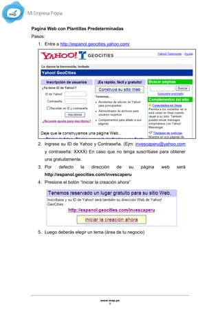 www.mep.pe
9
Pagina Web con Plantillas Predeterminadas
Pasos:
1. Entre a http://espanol.geocities.yahoo.com/
2. Ingrese su ID de Yahoo y Contraseña. (Ejm: invescaperu@yahoo.com
y contraseña: XXXX) En caso que no tenga suscríbase para obtener
una gratuitamente.
3. Por defecto la dirección de su página web será
http://espanol.geocities.com/invescaperu
4. Presione el botón “Iniciar la creación ahora”
5. Luego deberás elegir un tema (área de tu negocio)
 