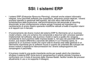 SSI: i sistemi ERP I sistemi ERP ( Enterprise Resource Planning ), chiamati anche sistemi informativi integrati, sono pacchetti software che supportano, attraverso moduli dedicati, i diversi processi operativi e gestionali dell’impresa, dal ciclo attivo dell’ordine alla schedulazione della produzione, dall’amministrazione del personale al  reporting  direzionale; la loro configurazione unitaria spinge l’impresa ad impostare un cambiamento di ampio respiro operando modifiche radicali a livello di equilibri interni e di rapporti con il mercato. Il funzionamento dei diversi moduli del sistema ERP fa riferimento ad un  business model  unitario, cioè uno schema che comprende e descrive tutti i processi operativi implementati nel software; tale  business model  si ispira a quelle che vengono considerate le  best practices  delle imprese leader e, nel caso dei pacchetti ERP più evoluti, può essere differente a seconda del settore in cui l’impresa opera, la presenza di un  business model  che copre tutte le diverse aree della gestione è un riferimento importante per la  software house  in quanto dà unitarietà allo sviluppo dei diversi moduli e esplicita le interconnessioni tra i diversi sottoprogrammi che compongono il pacchetto.  Il  business model  è una guida importante anche per quegli utenti che intendano sfruttare il sistema ERP come leva di  reengineering  in quanto stimola l’impresa a confrontarsi con il modo di lavorare delle imprese leader, facilita l’analisi dei processi attualmente in uso e ne supporta il ridisegno. 