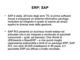 ERP: SAP SAP è stata, all’inizio degli anni ’70, la prima  software house  a sviluppare un sistema informativo  package  modulare ed integrato in grado di coprire ad ampio spettro le diverse aree della gestione. SAP R/3 presenta un  business model  esteso ed articolato che è più integrato e strutturato di pacchetti concorrenti – quali, ad esempio, One World di JDEdwards o BaanERP – e che quindi meglio rappresenta potenzialità e limiti di un  package  ERP; SAP R/3, con oltre 30.000 installazioni in 90 paesi, è il pacchetto ERP più diffuso a livello mondiale. 