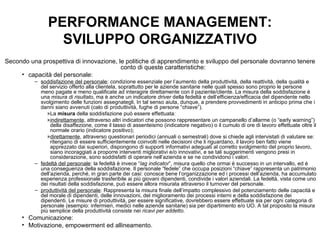 PERFORMANCE MANAGEMENT: SVILUPPO ORGANIZZATIVO Secondo una prospettiva di innovazione, le politiche di apprendimento e sviluppo del personale dovranno tenere conto di queste caratteristiche: capacità del personale: soddisfazione del personale : condizione essenziale per l’aumento della produttività, della reattività, della qualità e del servizio offerto alla clientela, soprattutto per le aziende sanitarie nelle quali spesso sono proprio le persone meno pagate e meno qualificate ad interagire direttamente con il paziente/cliente. La misura della soddisfazione è una  misura di risultato , ma è anche un indicatore  driver  della fedeltà e dell’efficienza/efficacia del dipendente nello svolgimento delle funzioni assegnategli. In tal senso aiuta, dunque, a prendere provvedimenti in anticipo prima che i danni siano avvenuti (calo di produttività, fughe di persone “chiave”). La  misura  della soddisfazione può essere effettuata: indirettamente , attraverso altri indicatori che possono rappresentare un campanello d’allarme (o “early warning”) della disaffezione, come il tasso di assenteismo (indicatore negativo) o il cumulo di ore di lavoro effettuate oltre il normale orario (indicatore positivo); direttamente , attraverso questionari periodici (annuali o semestrali) dove si chiede agli intervistati di valutare se: ritengano di essere sufficientemente coinvolti nelle decisioni che li riguardano, il lavoro ben fatto viene apprezzato dai superiori, dispongono di supporti informativi adeguati al corretto svolgimento del proprio lavoro, siano incoraggiati a proporre interventi migliorativi e/o innovativi, e se tali suggerimenti vengono presi in considerazione, sono soddisfatti di operare nell’azienda e se ne condividono i valori. fedeltà del personale : la fedeltà è invece “ lag indicator ”, misura quello che ormai è successo in un intervallo, ed è una conseguenza della soddisfazione. Il personale “fedele” che occupa posizioni “chiave” rappresenta un patrimonio dell’azienda, perché, in gran parte dei casi: conosce bene l’organizzazione ed i processi dell’azienda, ha accumulato esperienza professionale trasferibile ai più giovani dipendenti, condivide i valori aziendali. La fedeltà, vista come uno dei risultati della soddisfazione, può essere allora misurata attraverso il turnover del personale.  produttività del personale : Rappresenta la misura finale dell’impatto complessivo del potenziamento delle capacità e del morale di dipendenti, delle innovazioni, del miglioramento dei processi interni e della soddisfazione dei dipendenti. Le misure di produttività, per essere significative, dovrebbero essere effettuate sia per ogni categoria di personale (esempio: infermieri, medici nelle aziende sanitarie) sia per dipartimento e/o UO. A tal proposito la misura più semplice della produttività consiste nei  ricavi per addetto.   Comunicazione: Motivazione, empowerment ed allineamento. 