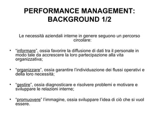 PERFORMANCE MANAGEMENT: BACKGROUND 1/2 Le necessità aziendali interne in genere seguono un percorso circolare: “ informare ”, ossia favorire la diffusione di dati tra il personale in modo tale da accrescere la loro partecipazione alla vita organizzativa; “ organizzare ”, ossia garantire l’individuazione dei flussi operativi e della loro necessità; “ gestire ”, ossia diagnosticare e risolvere problemi e motivare e sviluppare le relazioni interne; “ promuovere ” l’immagine, ossia sviluppare l’idea di ciò che si vuol essere. 