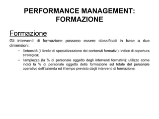 PERFORMANCE MANAGEMENT: FORMAZIONE Formazione Gli interventi di formazione possono essere classificati in base a due dimensioni:  l’intensità (il livello di specializzazione dei contenuti formativi): indice di copertura strategica; l’ampiezza (la % di personale oggetto degli interventi formativi): utilizzo come indici  la % di personale oggetto della formazione sul totale del personale operativo dell’azienda ed  il tempo previsto dagli interventi di formazione.   