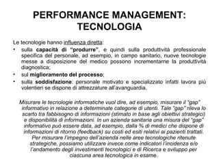 PERFORMANCE MANAGEMENT: TECNOLOGIA Le tecnologie hanno  influenza diretta : sulla  capacità di “produrre” , e quindi sulla produttività professionale specifica del personale, ad esempio, in campo sanitario, nuove tecnologie messe a disposizione del medico possono incrementarne la produttività diagnostica; sul  miglioramento del processo ; sulla  soddisfazione : personale motivato e specializzato infatti lavora più volentieri se dispone di attrezzature all’avanguardia. Misurare le tecnologie informatiche vuol dire, ad esempio, misurare il “gap” informativo in relazione a determinate categorie di utenti. Tale “gap” rileva lo scarto tra fabbisogno di informazioni (stimato in base agli obiettivi strategici) e disponibilità di informazioni. In un azienda sanitaria una misura del “gap” informativo può essere data, ad esempio, dalla % di medici che dispone di informazioni di ritorno (feedback) su costi ed esiti relativi ai pazienti trattati. Per misurare l’impegno dell’azienda nelle aree tecnologiche ritenute strategiche, possiamo utilizzare invece come indicatori l’incidenza e/o l’andamento degli investimenti tecnologici e di Ricerca e sviluppo per ciascuna area tecnologica in esame. 