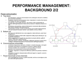 PERFORMANCE MANAGEMENT: BACKGROUND 2/2 Flussi comunicativi: Top-down: job instructions,  ovvero le comunicazioni che contengono istruzioni e direttive per il processo produttivo; feedback,  ovvero la comunicazione verso i dipendenti in merito al loro lavoro e ai risultati che hanno conseguito; job rationale, ossia  quelle istruzioni, che mirano a fare comprendere al membro dell’organizzazione il senso del suo lavoro in relazione al lavoro degli altri; procedures and practices,  ossia le informazioni concernenti alle procedure e alle pratiche adottate nell’organizzazione; indoctrination of goals,  ovvero le informazioni con le quali l’organizzazione mira ad inculcare nei propri membri i suoi obiettivi e la sua  mission . Bottom-up: fare resoconti dell’attività che si sta svolgendo ( stato del lavoro, piani futuri, risultati ecc.); manifestare problemi irrisolti nello svolgimento della propria attività per i quali si desidera assistenza; offrire suggerimenti su aspetti che riguardano la propria attività, quella di reparto o dell’intera organizzazione; esprimere opinioni, pensieri, perplessità, sofferenze riguardo il proprio lavoro, i colleghi, l’ambiente lavorativo e il funzionamento dell’organizzazione. Comunicazione orizzontale: coordinare l’esecuzione del lavoro, dividersi i compiti nel gruppo, nel reparto; scambiare informazioni sui programmi di lavoro e relative attività; risolvere problemi che comportano un comune utilizzo di risorse; garantire una comprensione univoca del cambiamento; conciliare, negoziare e comporre le differenze (definire le priorità e risolvere i conflitti); sviluppare il supporto interpersonale (rafforzare legami e rapporti, curare la coesione interna). Flussi trasversali ( cross-channel ): sono assimilabili per funzioni a quelli orizzontali, anche se coinvolgono zone più vaste dell’organizzazione. 