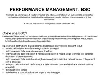 PERFORMANCE MANAGEMENT: BSC “ permette ad un manager di valutare i risultati che ottiene, permettendo un autocontrollo che significa motivazione più elevata e desiderio di fare del proprio meglio, piuttosto che accontentarsi di fare abbastanza”  (P. Drucker,  The Practice of Management , Londra, Pan Books, 1968)   Cos’è una BSC? La  Balanced Scorecard  è uno strumento di indirizzo, misurazione e valutazione delle prestazioni, che aiuta ad individuare e presidiare i diversi indicatori che hanno impatto sui tre orizzonti temporali (breve, medio, lungo) caratteristici di una buona gestione aziendale. Il percorso di costruzione di una Balanced Scorecard si avvale dei seguenti input: analisi della vision e conferma degli obiettivi strategici; individuazione delle aree di creazione di valore; individuazione degli indicatori di risultato (indicatori di medio-lungo termine) e di percorso (indicatori di breve termine); individuazione delle iniziative di miglioramento (piano azioni) e definizione dei collegamenti con la strategia; sviluppo della misure di performance e delle relazioni causa-effetto fra le variabili critiche aziendali; definizione dei target; validazione e comunicazione dei target e monitoraggio. 