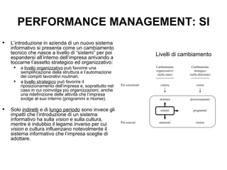 PERFORMANCE MANAGEMENT: SI L’introduzione in azienda di un nuovo sistema informativo si presenta come un cambiamento tecnico che nasce a livello di “sistemi” per poi espandersi all’interno dell’impresa arrivando a toccarne l’assetto strategico ed organizzativo:  a  livello organizzativo  può favorire una semplificazione della struttura e l’automazione dei compiti lavorativi routinari.  a  livello strategico  può favorire il riposizionamento dell’impresa e, soprattutto nel caso in cui coinvolga più organizzazioni, anche una ridefinizione delle attività che l’impresa svolge al suo interno (programmi e risorse).  Solo  indiretti  e di  lungo periodo  sono invece gli impatti che l’introduzione di un sistema informativo ha sulla  vision  e sulla cultura, mentre è indubbio il legame inverso per cui  vision  e cultura influenzano notevolmente il sistema informativo che l’impresa sceglie di adottare. Livelli di cambiamento 