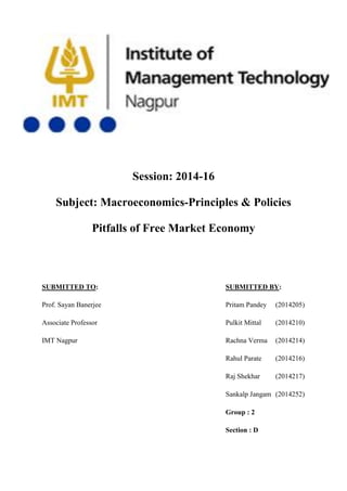 Session: 2014-16
Subject: Macroeconomics-Principles & Policies
Pitfalls of Free Market Economy
SUBMITTED TO: SUBMITTED BY:
Prof. Sayan Banerjee Pritam Pandey (2014205)
Associate Professor Pulkit Mittal (2014210)
IMT Nagpur Rachna Verma (2014214)
Rahul Parate (2014216)
Raj Shekhar (2014217)
Sankalp Jangam (2014252)
Group : 2
Section : D
 