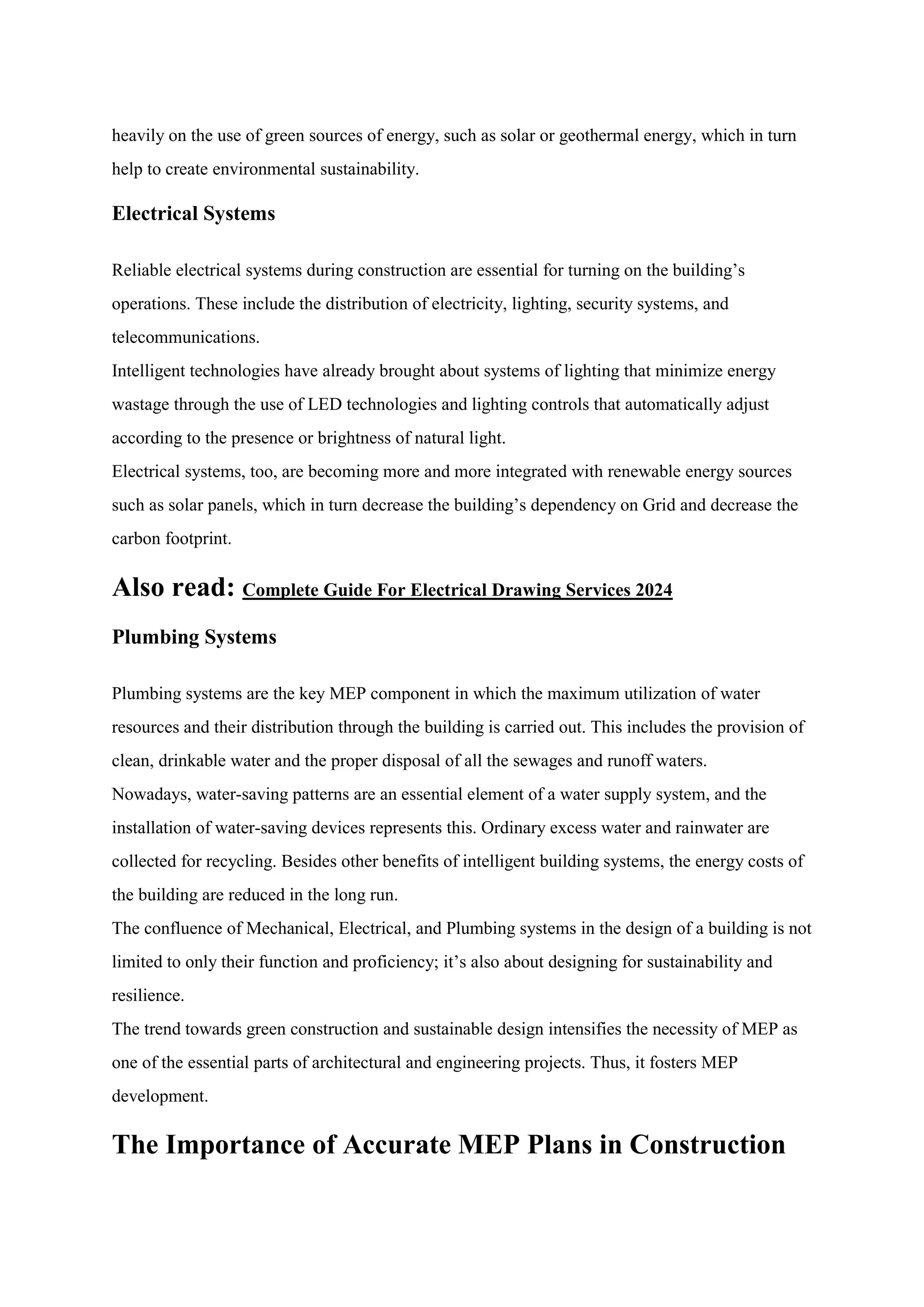 heavily on the use of green sources of energy, such as solar or geothermal energy, which in turn
help to create environmental sustainability.
Electrical Systems
Reliable electrical systems during construction are essential for turning on the building’s
operations. These include the distribution of electricity, lighting, security systems, and
telecommunications.
Intelligent technologies have already brought about systems of lighting that minimize energy
wastage through the use of LED technologies and lighting controls that automatically adjust
according to the presence or brightness of natural light.
Electrical systems, too, are becoming more and more integrated with renewable energy sources
such as solar panels, which in turn decrease the building’s dependency on Grid and decrease the
carbon footprint.
Also read: Complete Guide For Electrical Drawing Services 2024
Plumbing Systems
Plumbing systems are the key MEP component in which the maximum utilization of water
resources and their distribution through the building is carried out. This includes the provision of
clean, drinkable water and the proper disposal of all the sewages and runoff waters.
Nowadays, water-saving patterns are an essential element of a water supply system, and the
installation of water-saving devices represents this. Ordinary excess water and rainwater are
collected for recycling. Besides other benefits of intelligent building systems, the energy costs of
the building are reduced in the long run.
The confluence of Mechanical, Electrical, and Plumbing systems in the design of a building is not
limited to only their function and proficiency; it’s also about designing for sustainability and
resilience.
The trend towards green construction and sustainable design intensifies the necessity of MEP as
one of the essential parts of architectural and engineering projects. Thus, it fosters MEP
development.
The Importance of Accurate MEP Plans in Construction
 