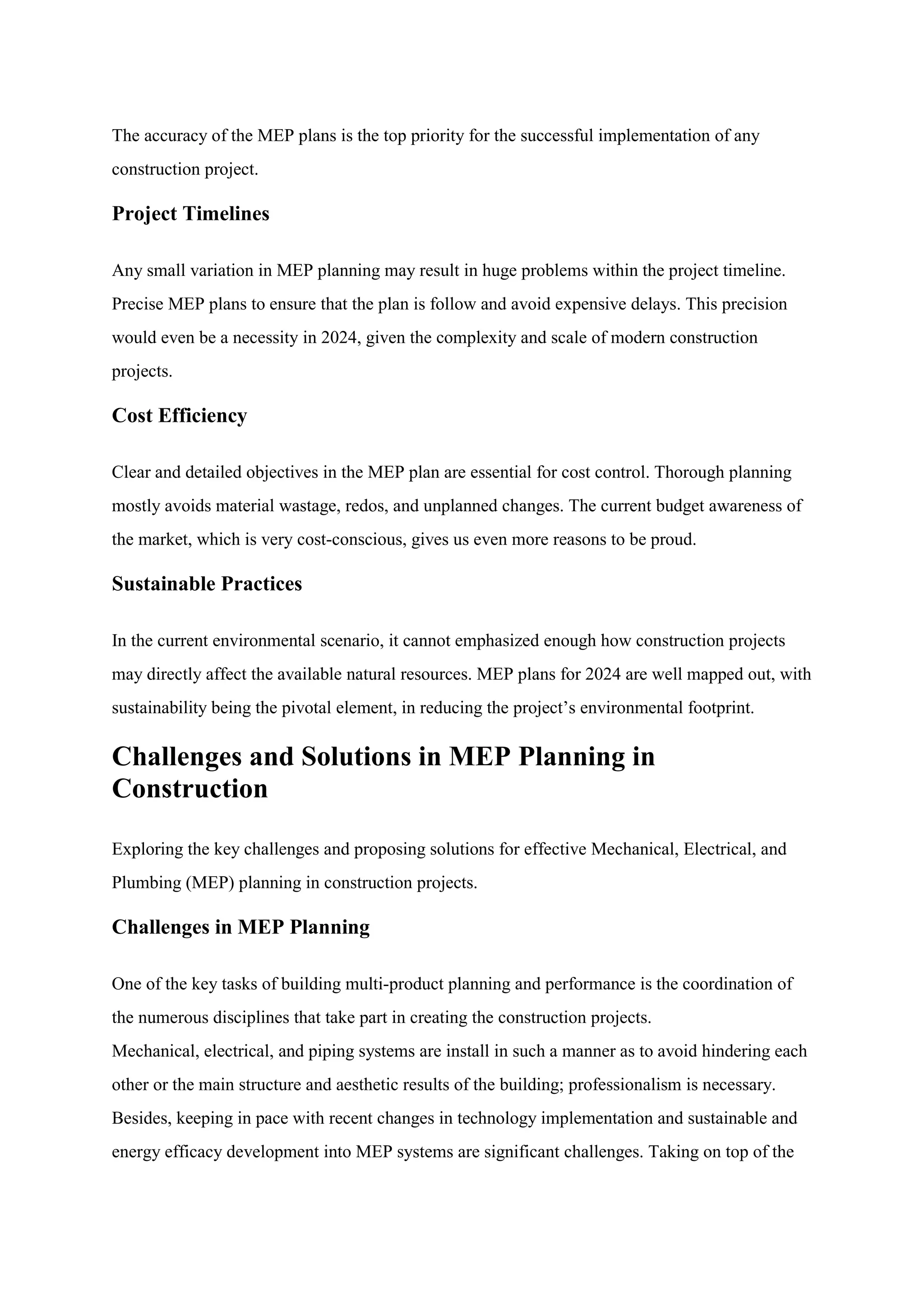 The accuracy of the MEP plans is the top priority for the successful implementation of any
construction project.
Project Timelines
Any small variation in MEP planning may result in huge problems within the project timeline.
Precise MEP plans to ensure that the plan is follow and avoid expensive delays. This precision
would even be a necessity in 2024, given the complexity and scale of modern construction
projects.
Cost Efficiency
Clear and detailed objectives in the MEP plan are essential for cost control. Thorough planning
mostly avoids material wastage, redos, and unplanned changes. The current budget awareness of
the market, which is very cost-conscious, gives us even more reasons to be proud.
Sustainable Practices
In the current environmental scenario, it cannot emphasized enough how construction projects
may directly affect the available natural resources. MEP plans for 2024 are well mapped out, with
sustainability being the pivotal element, in reducing the project’s environmental footprint.
Challenges and Solutions in MEP Planning in
Construction
Exploring the key challenges and proposing solutions for effective Mechanical, Electrical, and
Plumbing (MEP) planning in construction projects.
Challenges in MEP Planning
One of the key tasks of building multi-product planning and performance is the coordination of
the numerous disciplines that take part in creating the construction projects.
Mechanical, electrical, and piping systems are install in such a manner as to avoid hindering each
other or the main structure and aesthetic results of the building; professionalism is necessary.
Besides, keeping in pace with recent changes in technology implementation and sustainable and
energy efficacy development into MEP systems are significant challenges. Taking on top of the
 