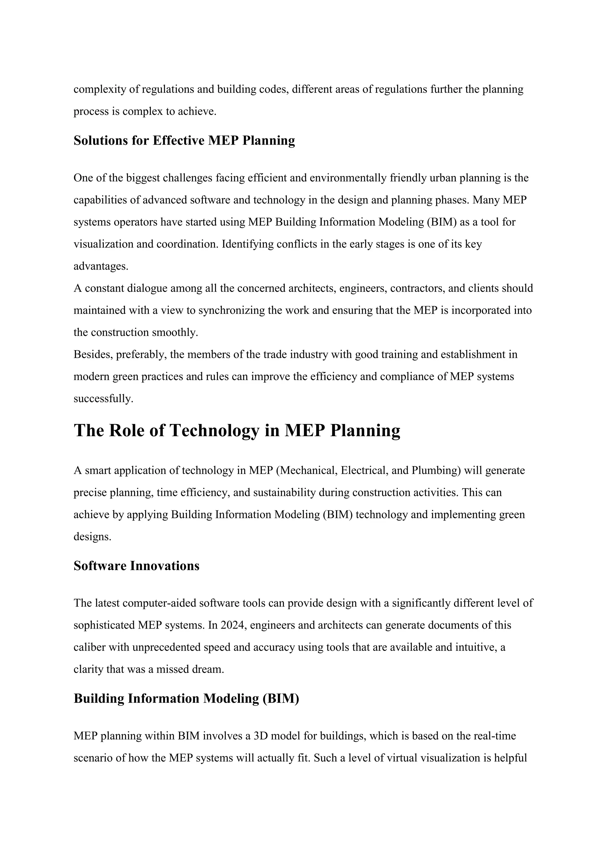 complexity of regulations and building codes, different areas of regulations further the planning
process is complex to achieve.
Solutions for Effective MEP Planning
One of the biggest challenges facing efficient and environmentally friendly urban planning is the
capabilities of advanced software and technology in the design and planning phases. Many MEP
systems operators have started using MEP Building Information Modeling (BIM) as a tool for
visualization and coordination. Identifying conflicts in the early stages is one of its key
advantages.
A constant dialogue among all the concerned architects, engineers, contractors, and clients should
maintained with a view to synchronizing the work and ensuring that the MEP is incorporated into
the construction smoothly.
Besides, preferably, the members of the trade industry with good training and establishment in
modern green practices and rules can improve the efficiency and compliance of MEP systems
successfully.
The Role of Technology in MEP Planning
A smart application of technology in MEP (Mechanical, Electrical, and Plumbing) will generate
precise planning, time efficiency, and sustainability during construction activities. This can
achieve by applying Building Information Modeling (BIM) technology and implementing green
designs.
Software Innovations
The latest computer-aided software tools can provide design with a significantly different level of
sophisticated MEP systems. In 2024, engineers and architects can generate documents of this
caliber with unprecedented speed and accuracy using tools that are available and intuitive, a
clarity that was a missed dream.
Building Information Modeling (BIM)
MEP planning within BIM involves a 3D model for buildings, which is based on the real-time
scenario of how the MEP systems will actually fit. Such a level of virtual visualization is helpful
 