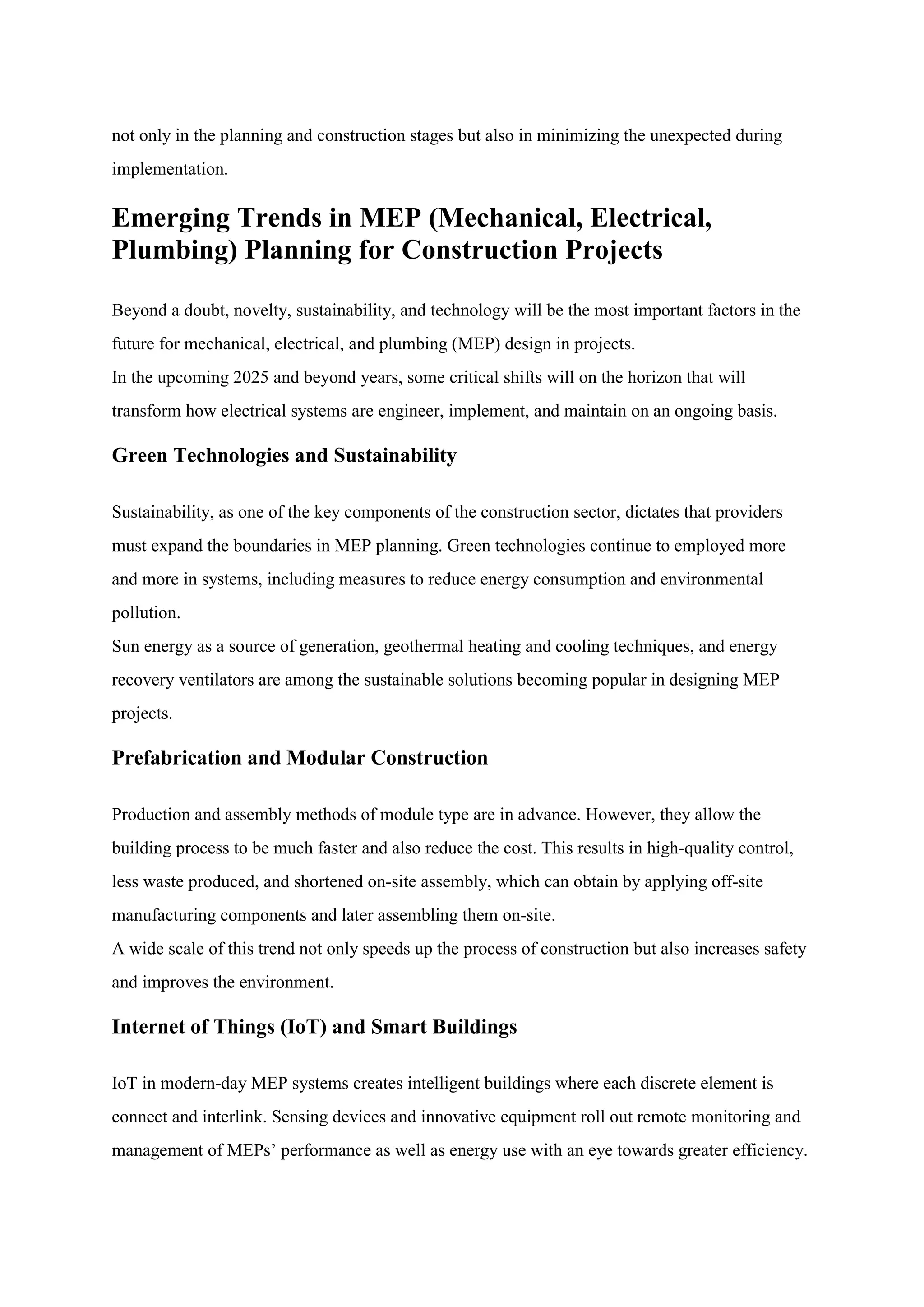 not only in the planning and construction stages but also in minimizing the unexpected during
implementation.
Emerging Trends in MEP (Mechanical, Electrical,
Plumbing) Planning for Construction Projects
Beyond a doubt, novelty, sustainability, and technology will be the most important factors in the
future for mechanical, electrical, and plumbing (MEP) design in projects.
In the upcoming 2025 and beyond years, some critical shifts will on the horizon that will
transform how electrical systems are engineer, implement, and maintain on an ongoing basis.
Green Technologies and Sustainability
Sustainability, as one of the key components of the construction sector, dictates that providers
must expand the boundaries in MEP planning. Green technologies continue to employed more
and more in systems, including measures to reduce energy consumption and environmental
pollution.
Sun energy as a source of generation, geothermal heating and cooling techniques, and energy
recovery ventilators are among the sustainable solutions becoming popular in designing MEP
projects.
Prefabrication and Modular Construction
Production and assembly methods of module type are in advance. However, they allow the
building process to be much faster and also reduce the cost. This results in high-quality control,
less waste produced, and shortened on-site assembly, which can obtain by applying off-site
manufacturing components and later assembling them on-site.
A wide scale of this trend not only speeds up the process of construction but also increases safety
and improves the environment.
Internet of Things (IoT) and Smart Buildings
IoT in modern-day MEP systems creates intelligent buildings where each discrete element is
connect and interlink. Sensing devices and innovative equipment roll out remote monitoring and
management of MEPs’ performance as well as energy use with an eye towards greater efficiency.
 