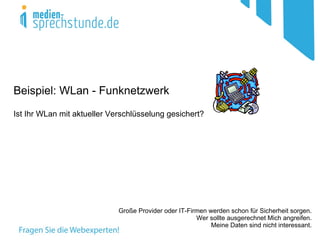 Beispiel: WLan - Funknetzwerk
Ist Ihr WLan mit aktueller Verschlüsselung gesichert?




                             Große Provider oder IT-Firmen werden schon für Sicherheit sorgen.
                                                       Wer sollte ausgerechnet Mich angreifen.
                                                            Meine Daten sind nicht interessant.
 