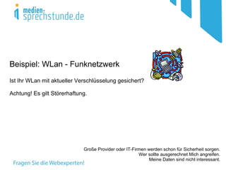 Beispiel: WLan - Funknetzwerk
Ist Ihr WLan mit aktueller Verschlüsselung gesichert?

Achtung! Es gilt Störerhaftung.




                             Große Provider oder IT-Firmen werden schon für Sicherheit sorgen.
                                                       Wer sollte ausgerechnet Mich angreifen.
                                                            Meine Daten sind nicht interessant.
 