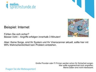 Beispiel: Internet
Fühlen Sie sich sicher?
Besser nicht – Angriffe erfolgen innerhalb 3 Minuten!

Aber: Keine Sorge, sind Ihr System und Ihr Virenscanner aktuell, sollte hier mit
99% Wahrscheinlichkeit kein Problem entstehen.




                             Große Provider oder IT-Firmen werden schon für Sicherheit sorgen.
                                                       Wer sollte ausgerechnet mich angreifen.
                                                            Meine Daten sind nicht interessant.
 