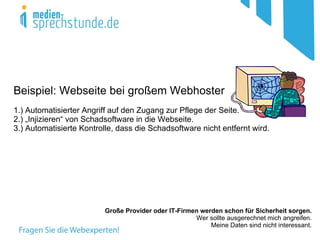 Beispiel: Webseite bei großem Webhoster
1.) Automatisierter Angriff auf den Zugang zur Pflege der Seite.
2.) „Injizieren“ von Schadsoftware in die Webseite.
3.) Automatisierte Kontrolle, dass die Schadsoftware nicht entfernt wird.




                          Große Provider oder IT-Firmen werden schon für Sicherheit sorgen.
                                                      Wer sollte ausgerechnet mich angreifen.
                                                           Meine Daten sind nicht interessant.
 