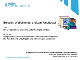 Beispiel: Webseite bei großem Webhoster
Ziel:
Die Computer der Besucher unter Kontrolle bringen.

Schaden:
Imageverlust für das Unternehmen, dem die Webseite gehört.
Die Kunden sind unzufrieden und verlieren das Vertrauen.




                        Große Provider oder IT-Firmen werden schon für Sicherheit sorgen.
                                                    Wer sollte ausgerechnet mich angreifen.
                                                         Meine Daten sind nicht interessant.
 