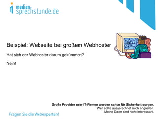 Beispiel: Webseite bei großem Webhoster
Hat sich der Webhoster darum gekümmert?

Nein!




                      Große Provider oder IT-Firmen werden schon für Sicherheit sorgen.
                                                  Wer sollte ausgerechnet mich angreifen.
                                                       Meine Daten sind nicht interessant.
 